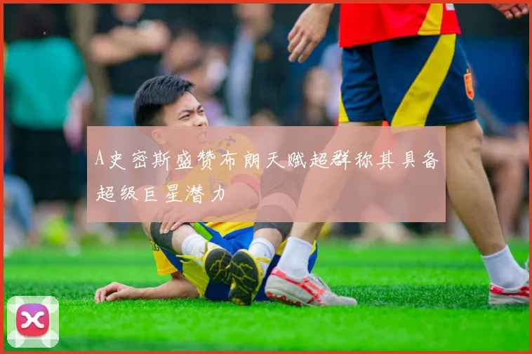 A史密斯盛赞布朗天赋超群称其具备超级巨星潜力